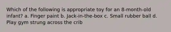 Which of the following is appropriate toy for an 8-month-old infant? a. Finger paint b. Jack-in-the-box c. Small rubber ball d. Play gym strung across the crib