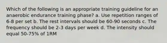 Which of the following is an appropriate training guideline for an anaerobic endurance training phase? a. Use repetition ranges of 6-8 per set b. The rest intervals should be 60-90 seconds c. The frequency should be 2-3 days per week d. The intensity should equal 50-75% of 1RM