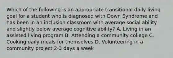 Which of the following is an appropriate transitional daily living goal for a student who is diagnosed with Down Syndrome and has been in an inclusion classroom with average social ability and slightly below average cognitive ability? A. Living in an assisted living program B. Attending a community college C. Cooking daily meals for themselves D. Volunteering in a community project 2-3 days a week