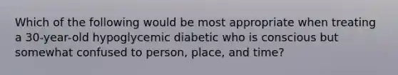 Which of the following would be most appropriate when treating a 30-year-old hypoglycemic diabetic who is conscious but somewhat confused to person, place, and time?