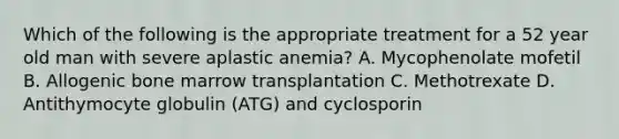 Which of the following is the appropriate treatment for a 52 year old man with severe aplastic anemia? A. Mycophenolate mofetil B. Allogenic bone marrow transplantation C. Methotrexate D. Antithymocyte globulin (ATG) and cyclosporin