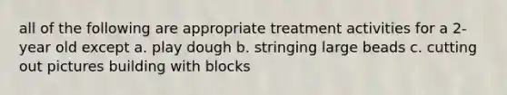 all of the following are appropriate treatment activities for a 2-year old except a. play dough b. stringing large beads c. cutting out pictures building with blocks