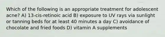 Which of the following is an appropriate treatment for adolescent acne? A) 13-cis-retinoic acid B) exposure to UV rays via sunlight or tanning beds for at least 40 minutes a day C) avoidance of chocolate and fried foods D) vitamin A supplements