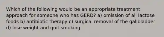 Which of the following would be an appropriate treatment approach for someone who has GERD? a) omission of all lactose foods b) antibiotic therapy c) surgical removal of the gallbladder d) lose weight and quit smoking