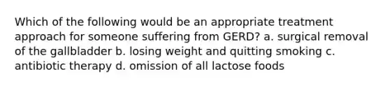 Which of the following would be an appropriate treatment approach for someone suffering from GERD? a. surgical removal of the gallbladder b. losing weight and quitting smoking c. antibiotic therapy d. omission of all lactose foods