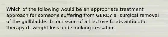 Which of the following would be an appropriate treatment approach for someone suffering from GERD? a- surgical removal of the gallbladder b- omission of all lactose foods antibiotic therapy d- weight loss and smoking cessation