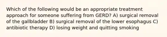 Which of the following would be an appropriate treatment approach for someone suffering from GERD? A) surgical removal of the gallbladder B) surgical removal of the lower esophagus C) antibiotic therapy D) losing weight and quitting smoking