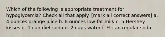 Which of the following is appropriate treatment for hypoglycemia? Check all that apply. [mark all correct answers] a. 4 ounces orange juice b. 8 ounces low-fat milk c. 5 Hershey kisses d. 1 can diet soda e. 2 cups water f. ½ can regular soda