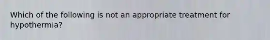 Which of the following is not an appropriate treatment for hypothermia?