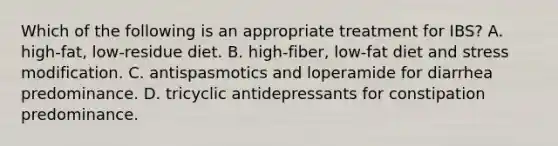 Which of the following is an appropriate treatment for IBS? A. high-fat, low-residue diet. B. high-fiber, low-fat diet and stress modification. C. antispasmotics and loperamide for diarrhea predominance. D. tricyclic antidepressants for constipation predominance.