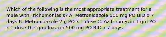 Which of the following is the most appropriate treatment for a male with Trichomoniasis? A. Metronidazole 500 mg PO BID x 7 days B. Metronidazole 2 g PO x 1 dose C. Azithromycin 1 gm PO x 1 dose D. Ciprofloxacin 500 mg PO BID x 7 days