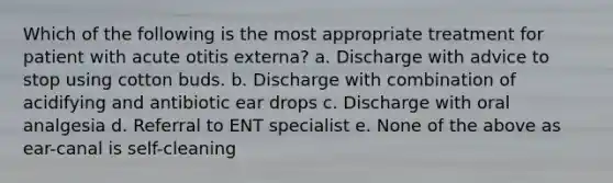 Which of the following is the most appropriate treatment for patient with acute otitis externa? a. Discharge with advice to stop using cotton buds. b. Discharge with combination of acidifying and antibiotic ear drops c. Discharge with oral analgesia d. Referral to ENT specialist e. None of the above as ear-canal is self-cleaning