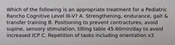 Which of the following is an appropriate treatment for a Pediatric Rancho Cognitive Level III-V? A. Strengthening, endurance, gait & transfer training B. Positioning to prevent contractures, avoid supine, sensory stimulation, tilting table 45-60min/day to avoid increased ICP C. Repetition of tasks including orientation x3