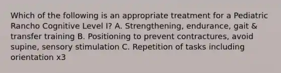 Which of the following is an appropriate treatment for a Pediatric Rancho Cognitive Level I? A. Strengthening, endurance, gait & transfer training B. Positioning to prevent contractures, avoid supine, sensory stimulation C. Repetition of tasks including orientation x3