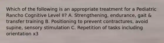 Which of the following is an appropriate treatment for a Pediatric Rancho Cognitive Level II? A. Strengthening, endurance, gait & transfer training B. Positioning to prevent contractures, avoid supine, sensory stimulation C. Repetition of tasks including orientation x3