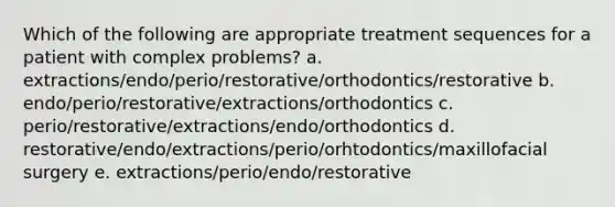 Which of the following are appropriate treatment sequences for a patient with complex problems? a. extractions/endo/perio/restorative/orthodontics/restorative b. endo/perio/restorative/extractions/orthodontics c. perio/restorative/extractions/endo/orthodontics d. restorative/endo/extractions/perio/orhtodontics/maxillofacial surgery e. extractions/perio/endo/restorative