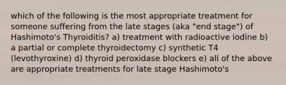 which of the following is the most appropriate treatment for someone suffering from the late stages (aka "end stage") of Hashimoto's Thyroiditis? a) treatment with radioactive iodine b) a partial or complete thyroidectomy c) synthetic T4 (levothyroxine) d) thyroid peroxidase blockers e) all of the above are appropriate treatments for late stage Hashimoto's