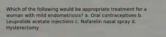 Which of the following would be appropriate treatment for a woman with mild endometriosis? a. Oral contraceptives b. Leuprolide acetate injections c. Nafarelin nasal spray d. Hysterectomy