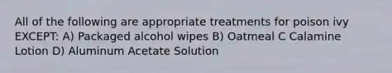 All of the following are appropriate treatments for poison ivy EXCEPT: A) Packaged alcohol wipes B) Oatmeal C Calamine Lotion D) Aluminum Acetate Solution