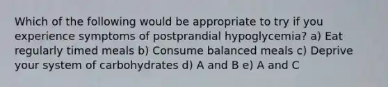 Which of the following would be appropriate to try if you experience symptoms of postprandial hypoglycemia? a) Eat regularly timed meals b) Consume balanced meals c) Deprive your system of carbohydrates d) A and B e) A and C