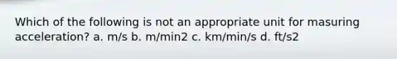 Which of the following is not an appropriate unit for masuring acceleration? a. m/s b. m/min2 c. km/min/s d. ft/s2