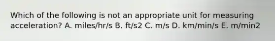 Which of the following is not an appropriate unit for measuring acceleration? A. miles/hr/s B. ft/s2 C. m/s D. km/min/s E. m/min2