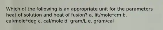 Which of the following is an appropriate unit for the parameters heat of solution and heat of fusion? a. lit/mole*cm b. cal/mole*deg c. cal/mole d. gram/L e. gram/cal