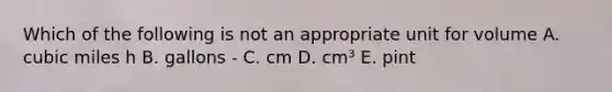 Which of the following is not an appropriate unit for volume A. cubic miles h B. gallons - C. cm D. cm³ E. pint