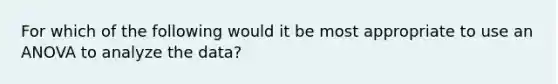 For which of the following would it be most appropriate to use an ANOVA to analyze the data?