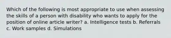 Which of the following is most appropriate to use when assessing the skills of a person with disability who wants to apply for the position of online article writer? a. Intelligence tests b. Referrals c. Work samples d. Simulations