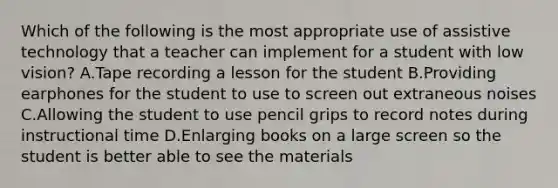 Which of the following is the most appropriate use of assistive technology that a teacher can implement for a student with low vision? A.Tape recording a lesson for the student B.Providing earphones for the student to use to screen out extraneous noises C.Allowing the student to use pencil grips to record notes during instructional time D.Enlarging books on a large screen so the student is better able to see the materials