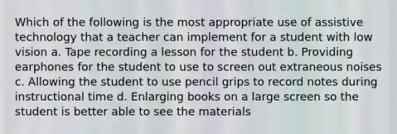 Which of the following is the most appropriate use of assistive technology that a teacher can implement for a student with low vision a. Tape recording a lesson for the student b. Providing earphones for the student to use to screen out extraneous noises c. Allowing the student to use pencil grips to record notes during instructional time d. Enlarging books on a large screen so the student is better able to see the materials