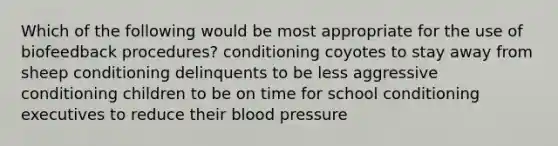 Which of the following would be most appropriate for the use of biofeedback procedures? conditioning coyotes to stay away from sheep conditioning delinquents to be less aggressive conditioning children to be on time for school conditioning executives to reduce their blood pressure