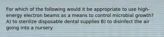 For which of the following would it be appropriate to use high-energy electron beams as a means to control microbial growth? A) to sterilize disposable dental supplies B) to disinfect the air going into a nursery