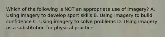 Which of the following is NOT an appropriate use of imagery? A. Using imagery to develop sport skills B. Using imagery to build confidence C. Using imagery to solve problems D. Using imagery as a substitution for physical practice