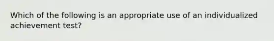 Which of the following is an appropriate use of an individualized achievement test?