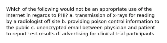 Which of the following would not be an appropriate use of the Internet in regards to PHI? a. transmission of x-rays for reading by a radiologist off site b. providing poison control information to the public c. unencrypted email between physician and patient to report test results d. advertising for clinical trial participants