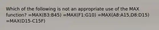 Which of the following is not an appropriate use of the MAX function? =MAX(B3:B45) =MAX(F1:G10) =MAX(A8:A15,D8:D15) =MAX(D15-C15F)