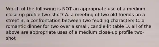 Which of the following is NOT an appropriate use of a medium close-up profile two-shot? A. a meeting of two old friends on a street B. a confrontation between two feuding characters C. a romantic dinner for two over a small, candle-lit table D. all of the above are appropriate uses of a medium close-up profile two-shot