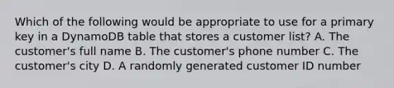 Which of the following would be appropriate to use for a primary key in a DynamoDB table that stores a customer list? A. The customer's full name B. The customer's phone number C. The customer's city D. A randomly generated customer ID number