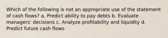 Which of the following is not an appropriate use of the statement of cash flows? a. Predict ability to pay debts b. Evaluate managers' decisions c. Analyze profitability and liquidity d. Predict future cash flows