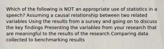 Which of the following is NOT an appropriate use of statistics in a speech? Assuming a causal relationship between two related variables Using the results from a survey and going on to discuss the key findings Presenting the variables from your research that are meaningful to the results of the research <a href='https://www.questionai.com/knowledge/k5Oiufllzh-comparing-data' class='anchor-knowledge'>comparing data</a> collected to benchmarking results