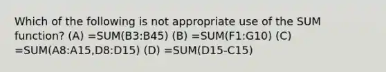 Which of the following is not appropriate use of the SUM function? (A) =SUM(B3:B45) (B) =SUM(F1:G10) (C) =SUM(A8:A15,D8:D15) (D) =SUM(D15-C15)