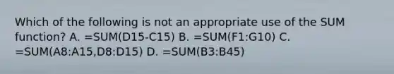 Which of the following is not an appropriate use of the SUM function? A. =SUM(D15-C15) B. =SUM(F1:G10) C. =SUM(A8:A15,D8:D15) D. =SUM(B3:B45)