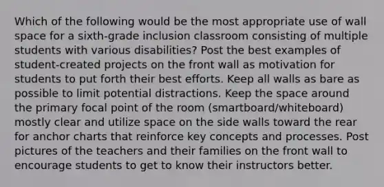 Which of the following would be the most appropriate use of wall space for a sixth-grade inclusion classroom consisting of multiple students with various disabilities? Post the best examples of student-created projects on the front wall as motivation for students to put forth their best efforts. Keep all walls as bare as possible to limit potential distractions. Keep the space around the primary focal point of the room (smartboard/whiteboard) mostly clear and utilize space on the side walls toward the rear for anchor charts that reinforce key concepts and processes. Post pictures of the teachers and their families on the front wall to encourage students to get to know their instructors better.