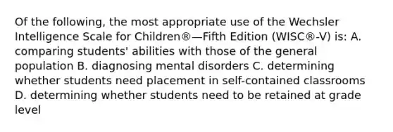 Of the following, the most appropriate use of the Wechsler Intelligence Scale for Children®—Fifth Edition (WISC®-V) is: A. comparing students' abilities with those of the general population B. diagnosing mental disorders C. determining whether students need placement in self-contained classrooms D. determining whether students need to be retained at grade level