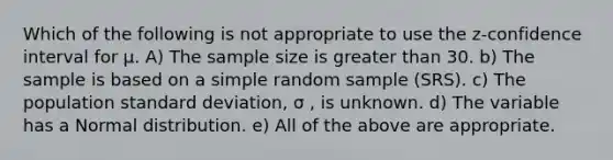 Which of the following is not appropriate to use the z-confidence interval for μ. A) The sample size is greater than 30. b) The sample is based on a simple random sample (SRS). c) The population standard deviation, σ , is unknown. d) The variable has a Normal distribution. e) All of the above are appropriate.