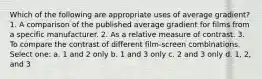 Which of the following are appropriate uses of average gradient? 1. A comparison of the published average gradient for films from a specific manufacturer. 2. As a relative measure of contrast. 3. To compare the contrast of different film-screen combinations. Select one: a. 1 and 2 only b. 1 and 3 only c. 2 and 3 only d. 1, 2, and 3