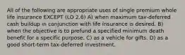 All of the following are appropriate uses of single premium whole life insurance EXCEPT (LO 2.6) A) when maximum tax-deferred cash buildup in conjunction with life insurance is desired. B) when the objective is to prefund a specified minimum death benefit for a specific purpose. C) as a vehicle for gifts. D) as a good short-term tax-deferred investment.