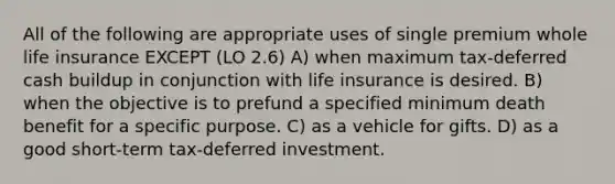 All of the following are appropriate uses of single premium whole life insurance EXCEPT (LO 2.6) A) when maximum tax-deferred cash buildup in conjunction with life insurance is desired. B) when the objective is to prefund a specified minimum death benefit for a specific purpose. C) as a vehicle for gifts. D) as a good short-term tax-deferred investment.